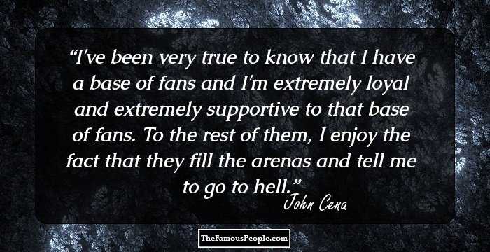 I've been very true to know that I have a base of fans and I'm extremely loyal and extremely supportive to that base of fans. To the rest of them, I enjoy the fact that they fill the arenas and tell me to go to hell.