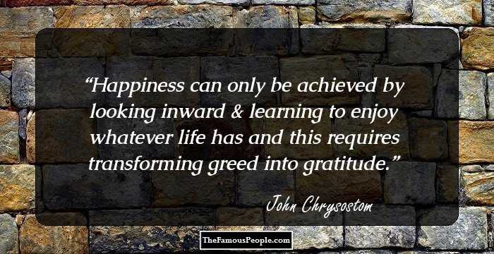 Happiness can only be achieved by looking inward & learning to enjoy whatever life has and this requires transforming greed into gratitude.