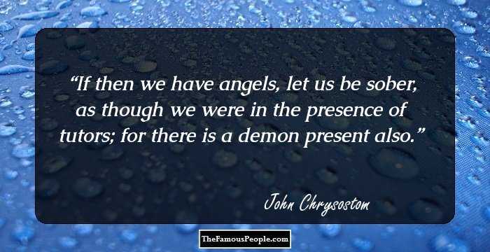 If then we have angels, let us be sober, as though we were in the presence of tutors; for there is a demon present also.