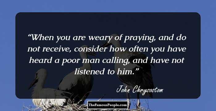 When you are weary of praying, and do not receive, consider how often you have heard a poor man calling, and have not listened to him.