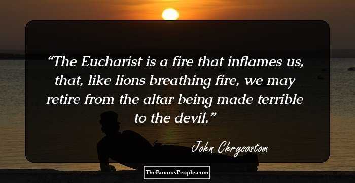 The Eucharist is a fire that inflames us, that, like lions breathing fire, we may retire from the altar being made terrible to the devil.