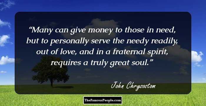 Many can give money to those in need, but to personally serve the needy readily, out of love, and in a fraternal spirit, requires a truly great soul.