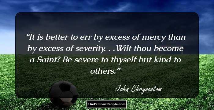 It is better to err by excess of mercy than by excess of severity. . .Wilt thou become a Saint? Be severe to thyself but kind to others.