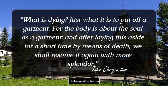 What is dying? Just what it is to put off a garment. For the body is about the soul as a garment; and after laying this aside for a short time by means of death, we shall resume it again with more splendor.