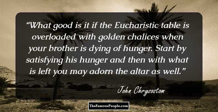 What good is it if the Eucharistic table is overloaded with golden chalices when your brother is dying of hunger. Start by satisfying his hunger and then with what is left you may adorn the altar as well.