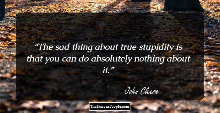 The sad thing about true stupidity is that you can do absolutely nothing about it.