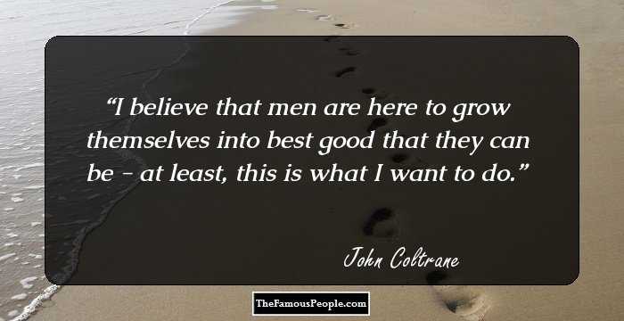 I believe that men are here to grow themselves into best good that they can be - at least, this is what I want to do.