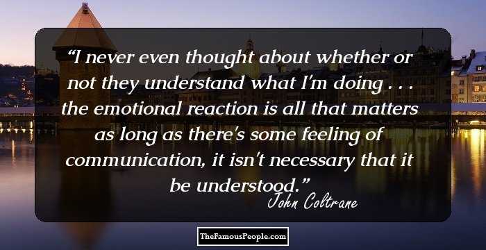 I never even thought about whether or not they understand what I'm doing . . . the emotional reaction is all that matters as long as there's some feeling of communication, it isn't necessary that it be understood.