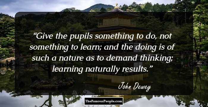 Give the pupils something to do, not something to learn; and the doing is of such a nature as to demand thinking; learning naturally results.