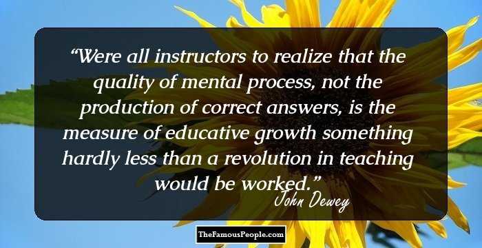 Were all instructors to realize that the quality of mental process, not the production of correct answers, is the measure of educative growth something hardly less than a revolution in teaching would be worked.