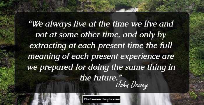 We always live at the time we live and not at some other time, and only by extracting at each present time the full meaning of each present experience are we prepared for doing the same thing in the future.