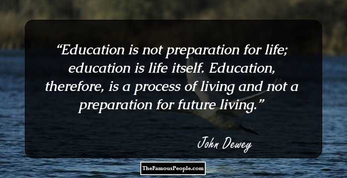 Education is not preparation for life; education is life itself. Education, therefore, is a process of living and not a preparation for future living.