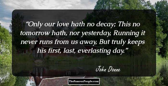 Only our love hath no decay; 
This no tomorrow hath, nor yesterday, 
Running it never runs from us away, 
But truly keeps his first, last, everlasting day.