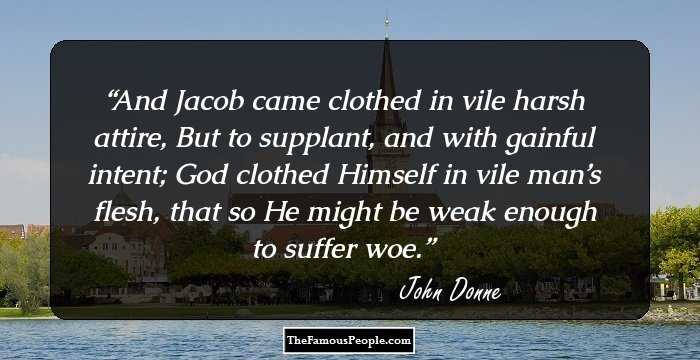And Jacob came clothed in vile harsh attire, But to supplant, and with gainful intent; God clothed Himself in vile man’s flesh, that so He might be weak enough to suffer woe.