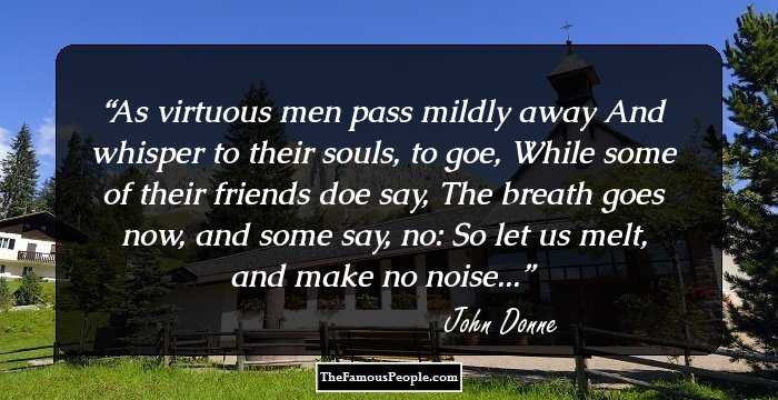 As virtuous men pass mildly away
And whisper to their souls, to goe,
While some of their friends doe say,
The breath goes now, and some say, no:

So let us melt, and make no noise...
