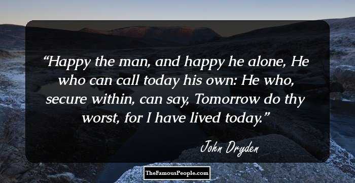 Happy the man, and happy he alone, He who can call today his own: He who, secure within, can say, Tomorrow do thy worst, for I have lived today.