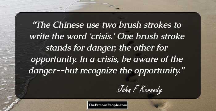 The Chinese use two brush strokes to write the word 'crisis.' One brush stroke stands for danger; the other for opportunity. In a crisis, be aware of the danger--but recognize the opportunity.