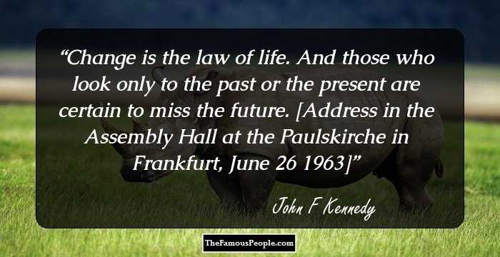 Change is the law of life. And those who look only to the past or the present are certain to miss the future.

[Address in the Assembly Hall at the Paulskirche in Frankfurt, June 26 1963]