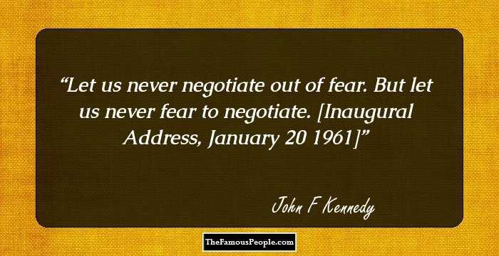 Let us never negotiate out of fear. But let us never fear to negotiate.

[Inaugural Address, January 20 1961]