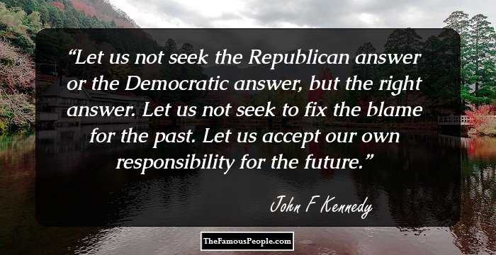 Let us not seek the Republican answer or the Democratic answer, but the right answer. Let us not seek to fix the blame for the past. Let us accept our own responsibility for the future.