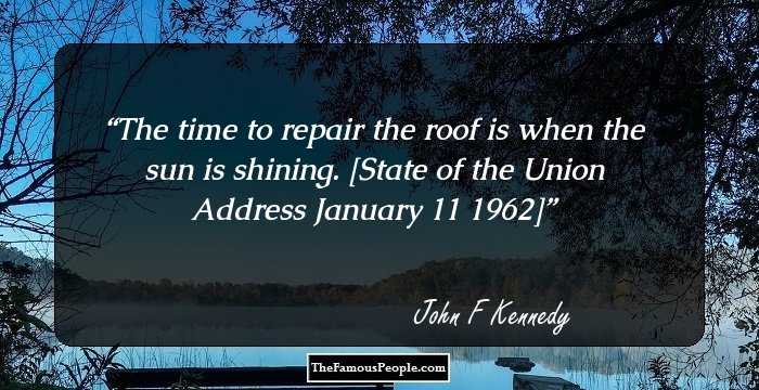 The time to repair the roof is when the sun is shining.

[State of the Union Address January 11 1962]