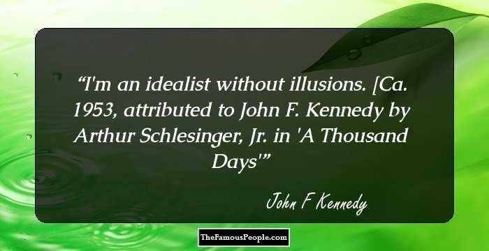 I'm an idealist without illusions.

[Ca. 1953, attributed to John F. Kennedy by Arthur Schlesinger, Jr. in 'A Thousand Days'