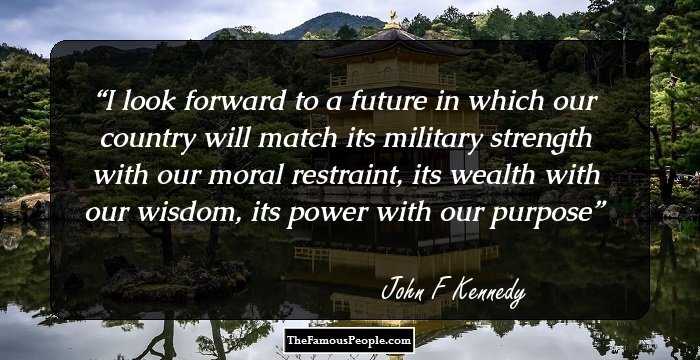 I look forward to a future in which our country will match its military strength with our moral restraint, its wealth with our wisdom, its power with our purpose