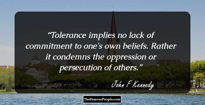 Tolerance implies no lack of commitment to one's own beliefs. Rather
it condemns the oppression or persecution of others.