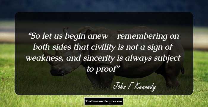 So let us begin anew - remembering on both sides that civility is not a
sign of weakness, and sincerity is always subject to proof