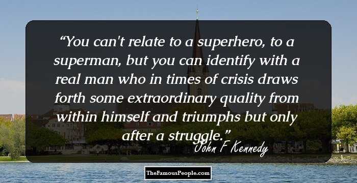 You can't relate to a superhero, to a superman, but you can identify with a real man who in times of crisis draws forth some extraordinary quality from within himself and triumphs but only after a struggle.