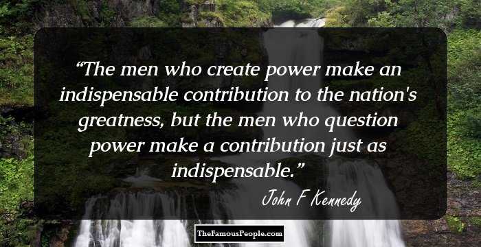 The men who create power make an indispensable contribution to the nation's greatness, but the men who question power make a contribution just as indispensable.