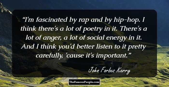 I'm fascinated by rap and by hip-hop. I think there's a lot of poetry in it. There's a lot of anger, a lot of social energy in it. And I think you'd better listen to it pretty carefully, 'cause it's important.