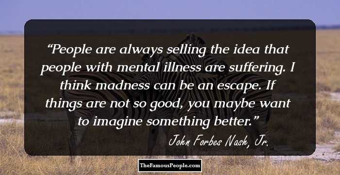 People are always selling the idea that people with mental illness are suffering. I think madness can be an escape. If things are not so good, you maybe want to imagine something better.