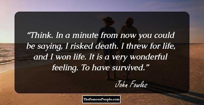 Think. In a minute from now you could be saying, I risked death. I threw for life, and I won life. It is a very wonderful feeling. To have survived.