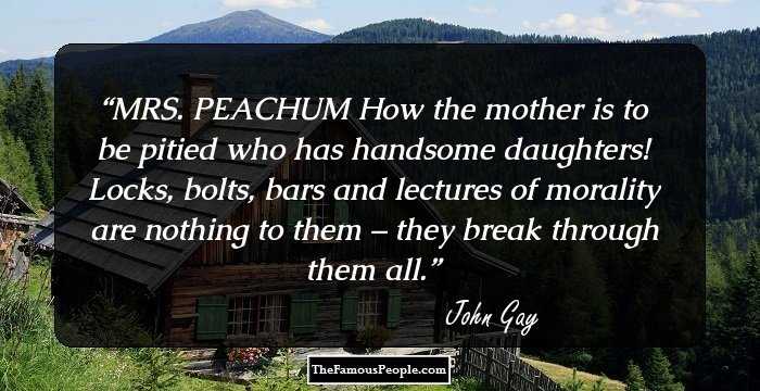 MRS. PEACHUM
How the mother is to be pitied who has handsome daughters! Locks, bolts, bars and lectures of morality are nothing to them – they break through them all.