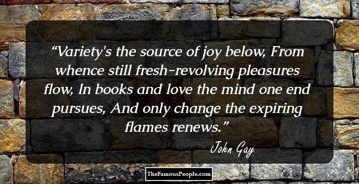 Variety's the source of joy below, From whence still fresh-revolving pleasures flow, In books and love the mind one end pursues, And only change the expiring flames renews.
