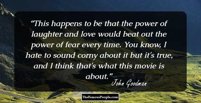 This happens to be that the power of laughter and love would beat out the power of fear every time. You know, I hate to sound corny about it but it's true, and I think that's what this movie is about.