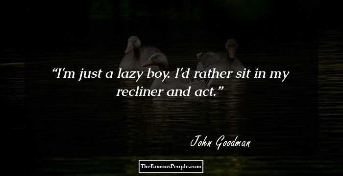 I'm just a lazy boy. I'd rather sit in my recliner and act.