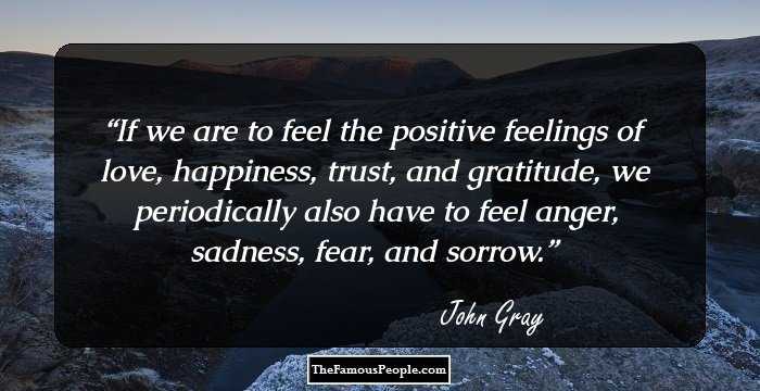 If we are to feel the positive feelings of love, happiness, trust, and gratitude, we periodically also have to feel anger, sadness, fear, and sorrow.