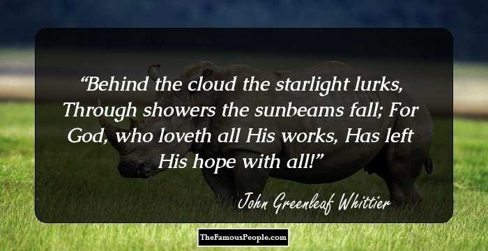 Behind the cloud the starlight lurks,
Through showers the sunbeams fall;
For God, who loveth all His works,
Has left His hope with all!