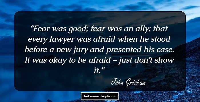 Fear was good; fear was an ally; that every lawyer was afraid when he stood before a new jury and presented his case. It was okay to be afraid – just don’t show it.