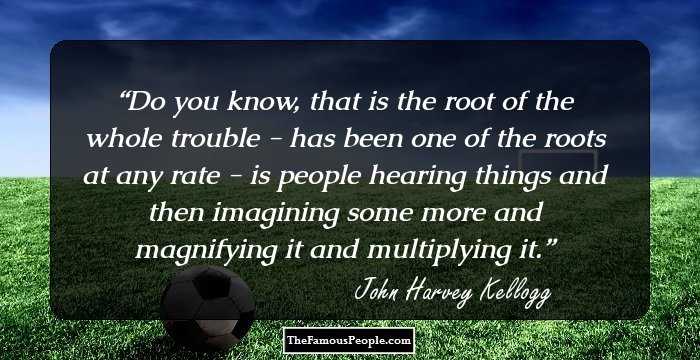 Do you know, that is the root of the whole trouble - has been one of the roots at any rate - is people hearing things and then imagining some more and magnifying it and multiplying it.