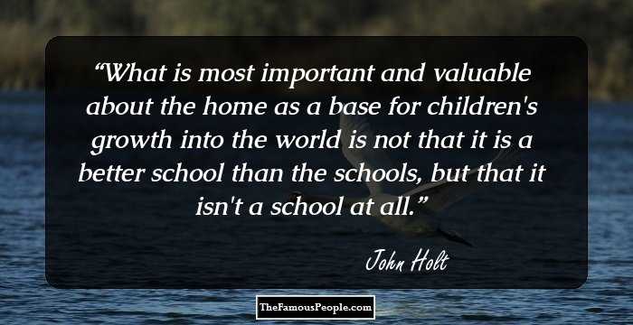 What is most important and valuable about the home as a base for children's growth into the world is not that it is a better school than the schools, but that it isn't a school at all.