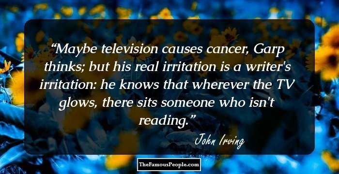 Maybe television causes cancer, Garp thinks; but his real irritation is a writer's irritation: he knows that wherever the TV glows, there sits someone who isn't reading.
