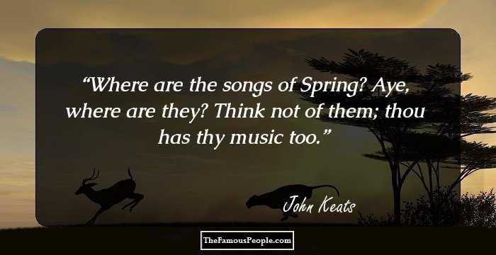Where are the songs of Spring? Aye, where are they? Think not of them; thou has thy music too.