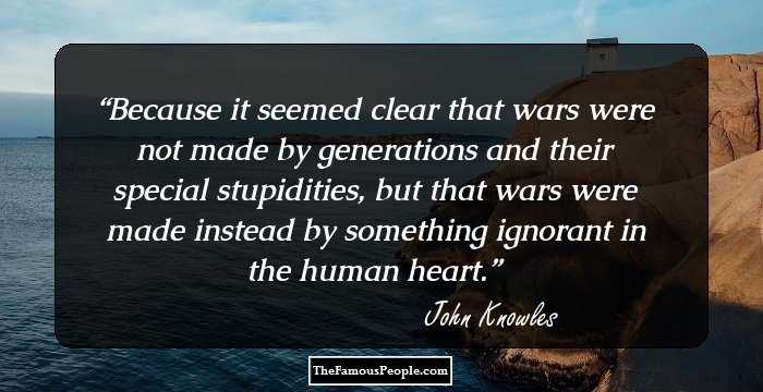 Because it seemed clear that wars were not made by generations and their special stupidities, but that wars were made instead by something ignorant in the human heart.
