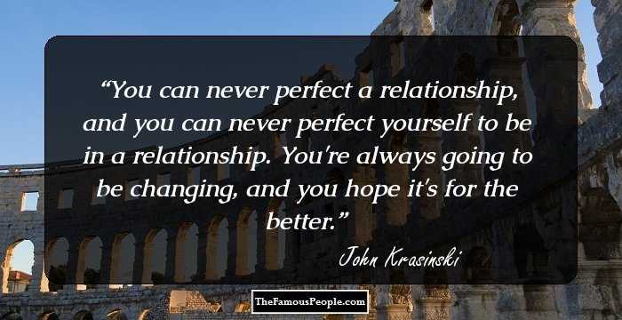 You can never perfect a relationship, and you can never perfect yourself to be in a relationship. You're always going to be changing, and you hope it's for the better.