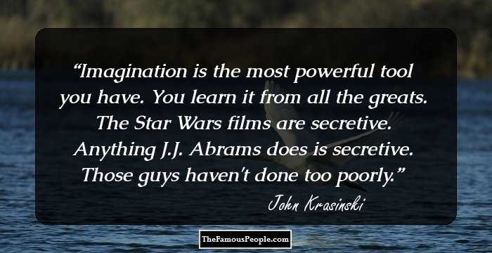 Imagination is the most powerful tool you have. You learn it from all the greats. The Star Wars films are secretive. Anything J.J. Abrams does is secretive. Those guys haven't done too poorly.