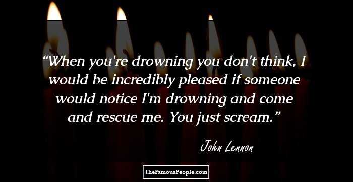 When you're drowning you don't think, I would be incredibly pleased if someone would notice I'm drowning and come and rescue me. You just scream.