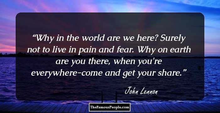 Why in the world are we here? Surely not to live in pain and fear. Why on earth are you there, when you're everywhere-come and get your share.